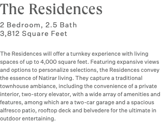 The Residences 2 Bedroom, 2.5 Bath 3,812 Square Feet The Residences will offer a turnkey experience with living spaces of up to 4,000 square feet. Featuring expansive views and options to personalize selections, the Residences convey the essence of Natirar living. They capture a traditional townhouse ambiance, including the convenience of a private interior, two-story elevator, with a wide array of amenities and features, among which are a two-car garage and a spacious alfresco patio, rooftop deck and belvedere for the ultimate in outdoor entertaining.