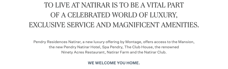 TO LIVE AT NATIRAR IS TO BE A VITAL PART OF A CELEBRATED WORLD OF LUXURY, EXCLUSIVE SERVICE AND MAGNIFICENT AMENITIES. Pendry Residences Natirar, a new luxury offering by Montage, offers access to the Mansion, the new Pendry Natirar Hotel, Spa Pendry, The Club House, the renowned Ninety Acres Restaurant, Natirar Farm and the Natirar Club. We welcome you home.