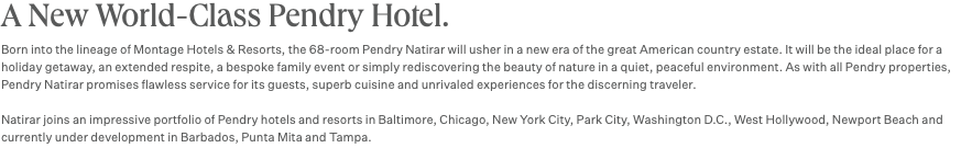 A New World-Class Pendry Hotel. Born into the lineage of Montage Hotels & Resorts, the 68-room Pendry Natirar will usher in a new era of the great American country estate. It will be the ideal place for a holiday getaway, an extended respite, a bespoke family event or simply rediscovering the beauty of nature in a quiet, peaceful environment. As with all Pendry properties, Pendry Natirar promises flawless service for its guests, superb cuisine and unrivaled experiences for the discerning traveler. Natirar joins an impressive portfolio of Pendry hotels and resorts in Baltimore, Chicago, New York City, Park City, Washington D.C., West Hollywood, Newport Beach and currently under development in Barbados, Punta Mita and Tampa.