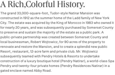 A Rich,Colorful History. The grand 33,000-square-foot, Tudor-style Natirar Mansion was constructed in 1912 as the summer home of the Ladd family of New York City. The estate was acquired by the King of Morocco in 1983 who owned it for nearly 20 years, and was subsequently purchased by Somerset County to preserve and sustain the majority of the estate as a public park. A public-private partnership was created between Somerset County and local businessman, Robert Wojtowicz, for 90 acres of the property to renovate and restore the Mansion, and to create a splendid new public Resort, restaurant, 12-acre farm and private club. Mr. Wojtowicz subsequently teamed with Pendry Hotels & Resorts to undertake construction of a luxury boutique hotel (Pendry Natirar), a world-class Spa Pendry and twenty-four private homes (Pendry Residences Natirar) in a gated enclave named Abby Road.