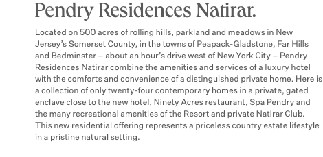 Pendry Residences Natirar. Located on 500 acres of rolling hills, parkland and meadows in New Jersey’s Somerset County, in the towns of Peapack-Gladstone, Far Hills and Bedminster – about an hour’s drive west of New York City – Pendry Residences Natirar combine the amenities and services of a luxury hotel with the comforts and convenience of a distinguished private home. Here is a collection of only twenty-four contemporary homes in a private, gated enclave close to the new hotel, Ninety Acres restaurant, Spa Pendry and the many recreational amenities of the Resort and private Natirar Club. This new residential offering represents a priceless country estate lifestyle in a pristine natural setting.